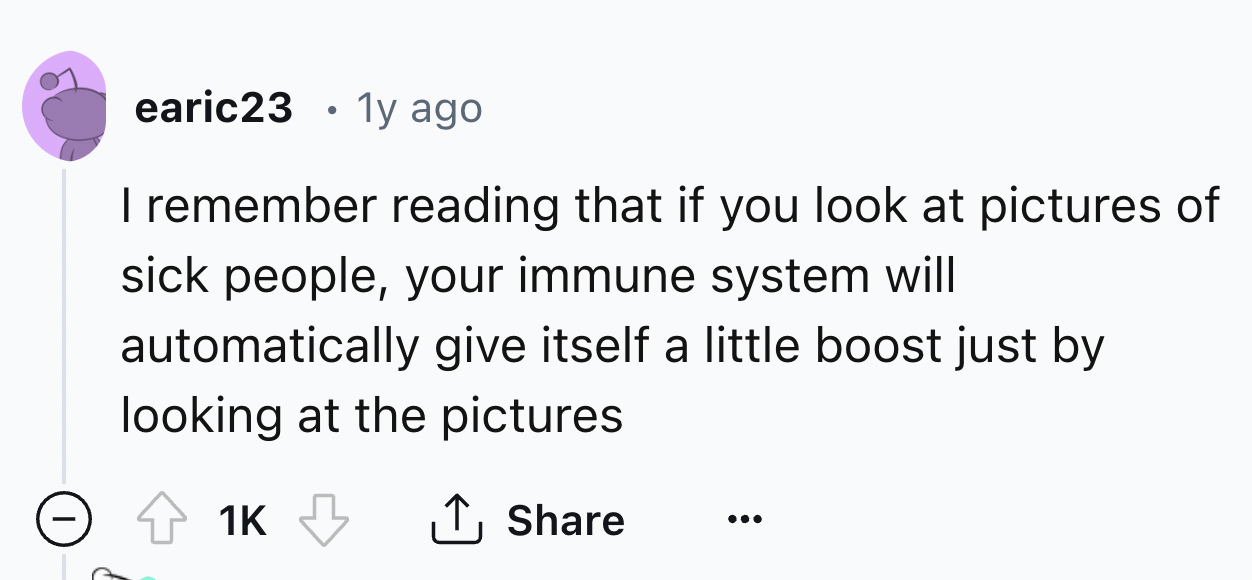 number - earic23 . 1y ago I remember reading that if you look at pictures of sick people, your immune system will automatically give itself a little boost just by looking at the pictures 1K